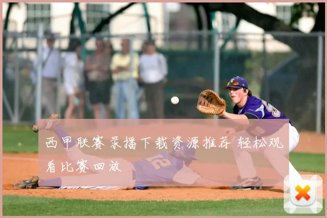 西甲联赛录播下载资源推荐 轻松观看比赛回放
