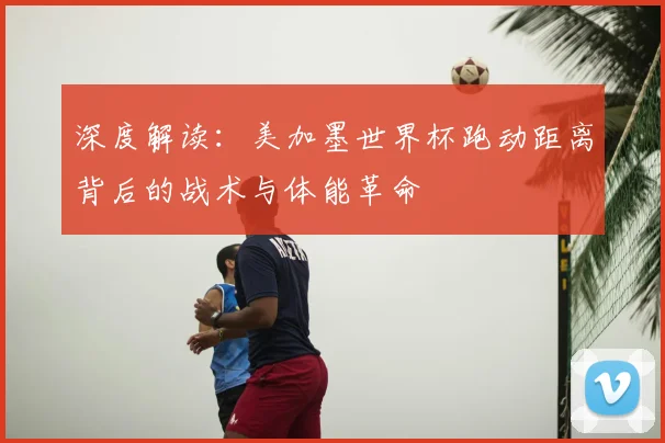 深度解读：美加墨世界杯跑动距离背后的战术与体能革命