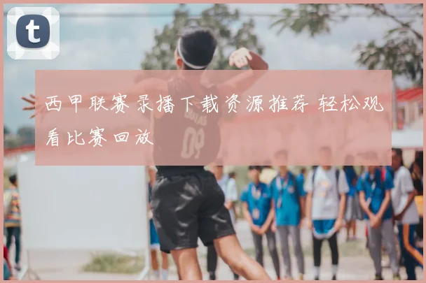 西甲联赛录播下载资源推荐 轻松观看比赛回放