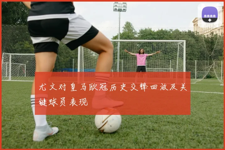 尤文对皇马欧冠历史交锋回放及关键球员表现