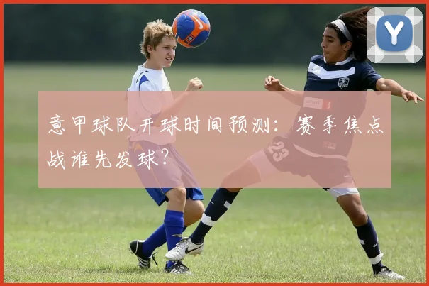 意甲球队开球时间预测:赛季焦点战谁先发球?